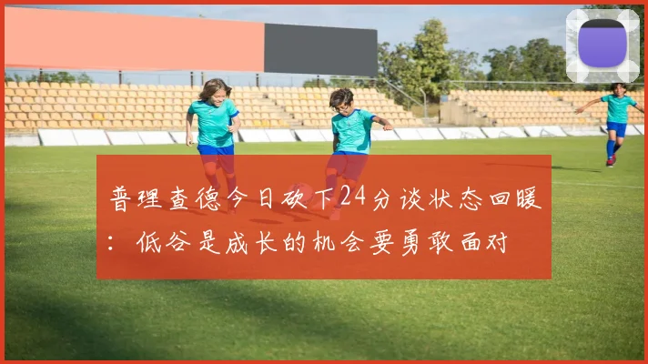 普理查德今日砍下24分谈状态回暖：低谷是成长的机会要勇敢面对