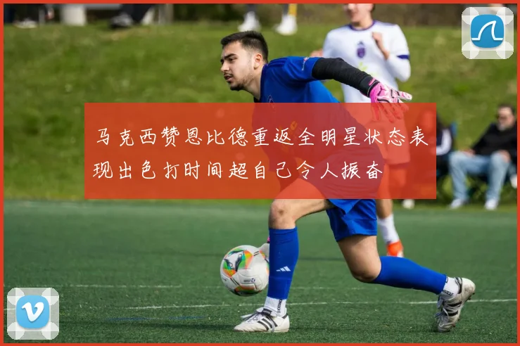 马克西赞恩比德重返全明星状态表现出色打时间超自己令人振奋