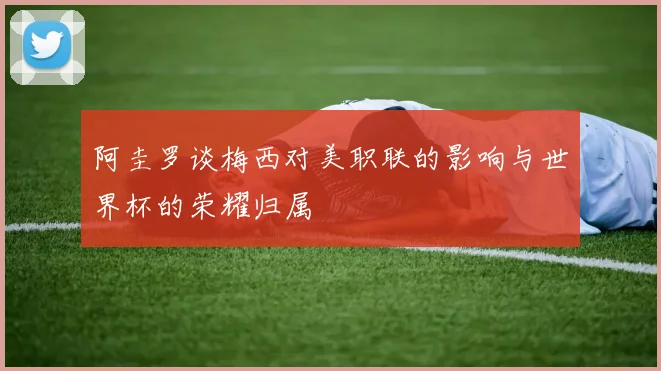 阿圭罗谈梅西对美职联的影响与世界杯的荣耀归属