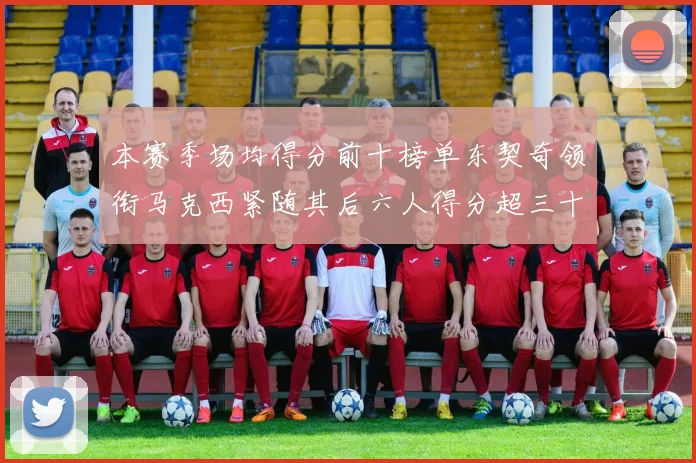 本赛季场均得分前十榜单东契奇领衔马克西紧随其后六人得分超三十