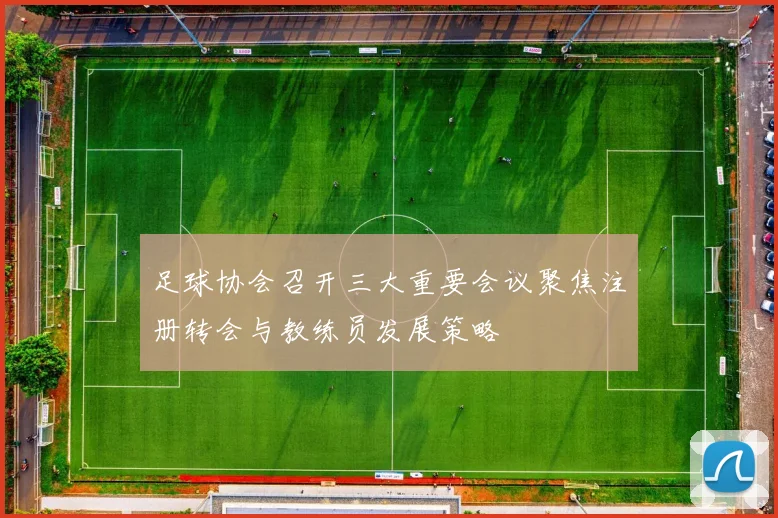 足球协会召开三大重要会议聚焦注册转会与教练员发展策略