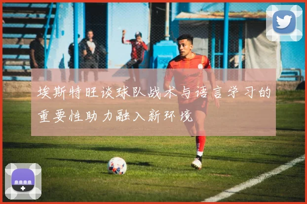 埃斯特旺谈球队战术与语言学习的重要性助力融入新环境