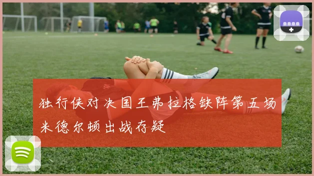 独行侠对决国王弗拉格缺阵第五场米德尔顿出战存疑