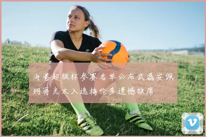 海港超级杯参赛名单公布武磊安佩姆蒋光太入选梅伦多遗憾缺席