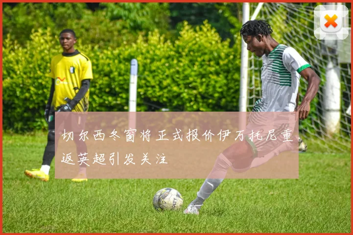 切尔西冬窗将正式报价伊万托尼重返英超引发关注