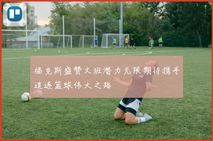 福克斯盛赞文班潜力无限期待携手追逐篮球伟大之路