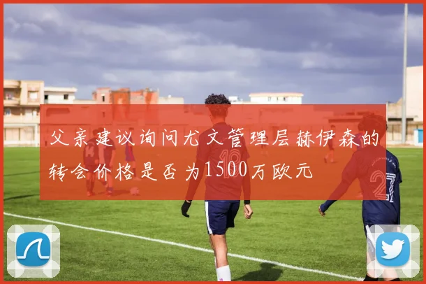 父亲建议询问尤文管理层赫伊森的转会价格是否为1500万欧元