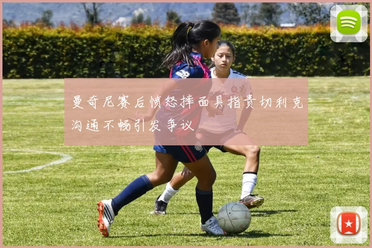 曼奇尼赛后愤怒摔面具指责切利克沟通不畅引发争议