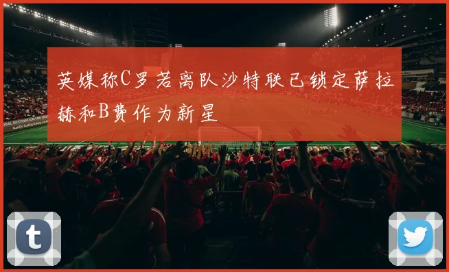 英媒称C罗若离队沙特联已锁定萨拉赫和B费作为新星