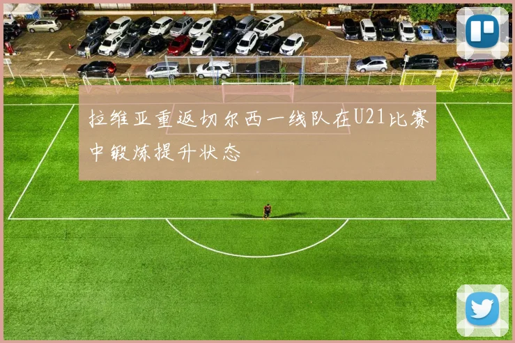 拉维亚重返切尔西一线队在U21比赛中锻炼提升状态