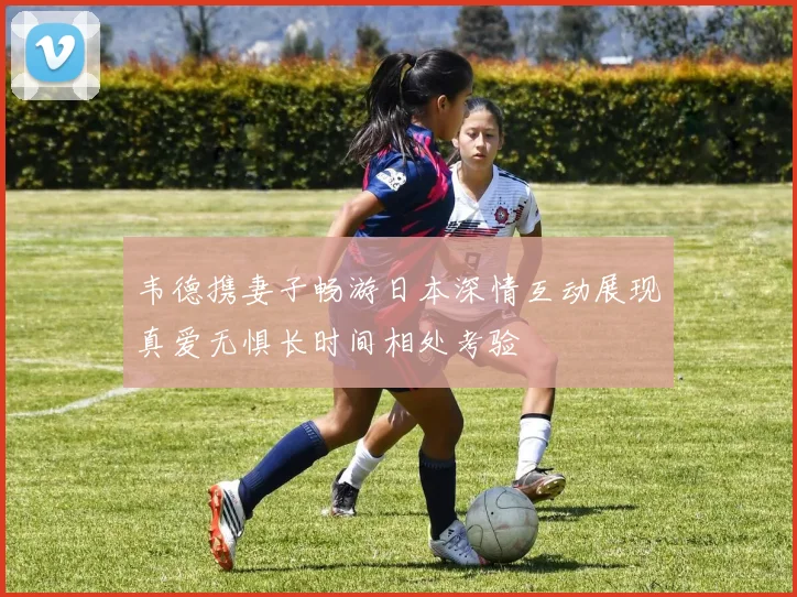 韦德携妻子畅游日本深情互动展现真爱无惧长时间相处考验
