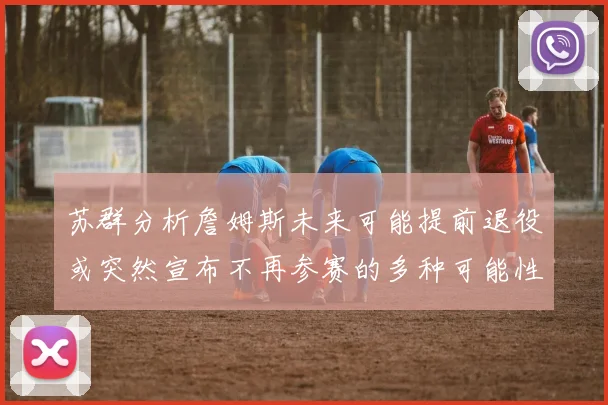 苏群分析詹姆斯未来可能提前退役或突然宣布不再参赛的多种可能性