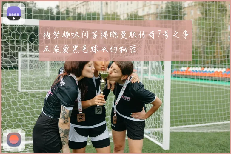 梅努趣味问答揭晓曼联传奇7号之争及最爱黑色球衣的秘密