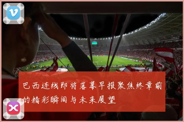 巴西连线即将落幕早报聚焦终章前的精彩瞬间与未来展望
