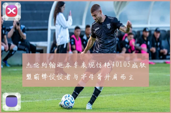 杰伦约翰逊本季表现惊艳40105成联盟前锋佼佼者与字母哥并肩而立