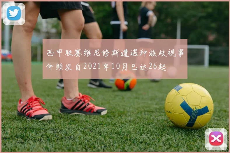 西甲联赛维尼修斯遭遇种族歧视事件频发自2021年10月已达26起