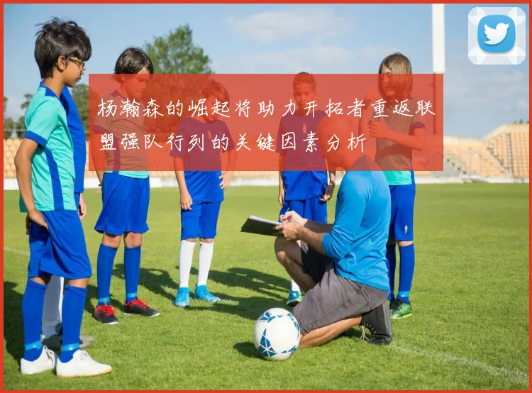 杨瀚森的崛起将助力开拓者重返联盟强队行列的关键因素分析