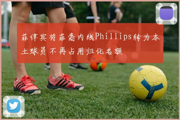菲律宾将菲裔内线Phillips转为本土球员不再占用归化名额