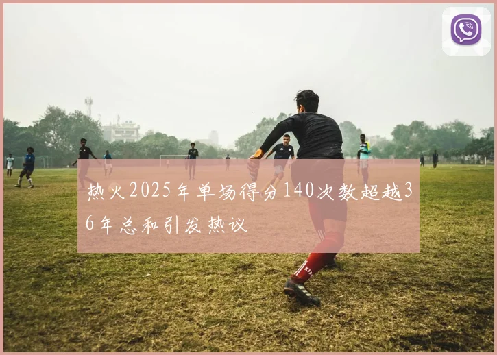 热火2025年单场得分140次数超越36年总和引发热议