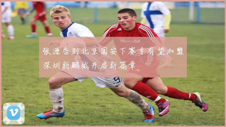 张源告别北京国安下赛季有望加盟深圳新鹏城开启新篇章