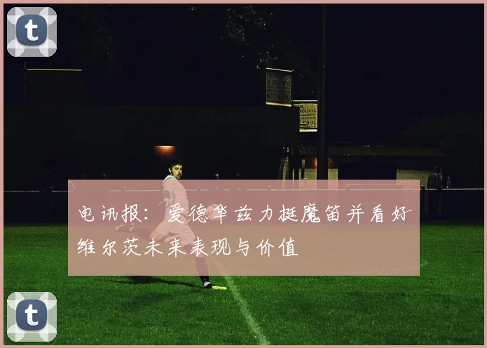 电讯报：爱德华兹力挺魔笛并看好维尔茨未来表现与价值