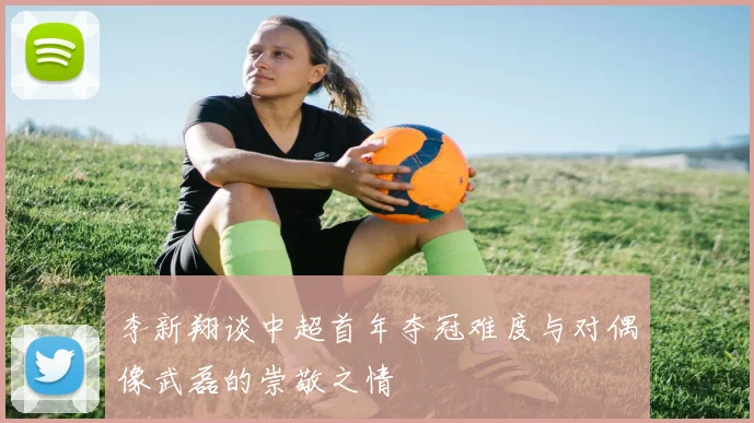 李新翔谈中超首年夺冠难度与对偶像武磊的崇敬之情
