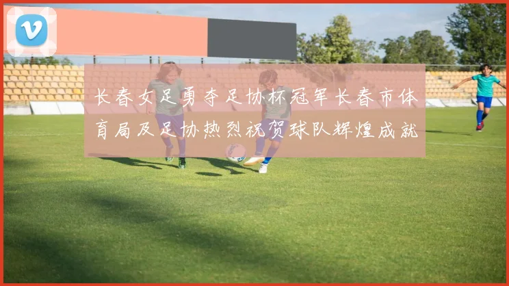 长春女足勇夺足协杯冠军长春市体育局及足协热烈祝贺球队辉煌成就