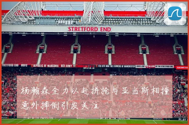 杨瀚森全力以赴拼抢与亚当斯相撞意外摔倒引发关注