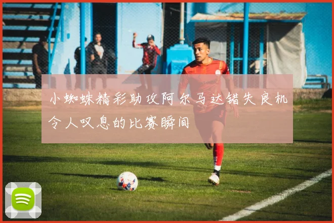 小蜘蛛精彩助攻阿尔马达错失良机令人叹息的比赛瞬间