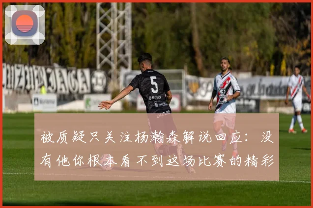 被质疑只关注杨瀚森解说回应：没有他你根本看不到这场比赛的精彩