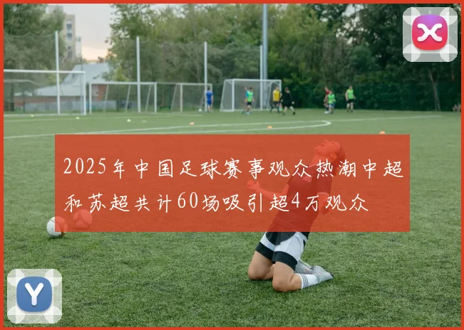 2025年中国足球赛事观众热潮中超和苏超共计60场吸引超4万观众