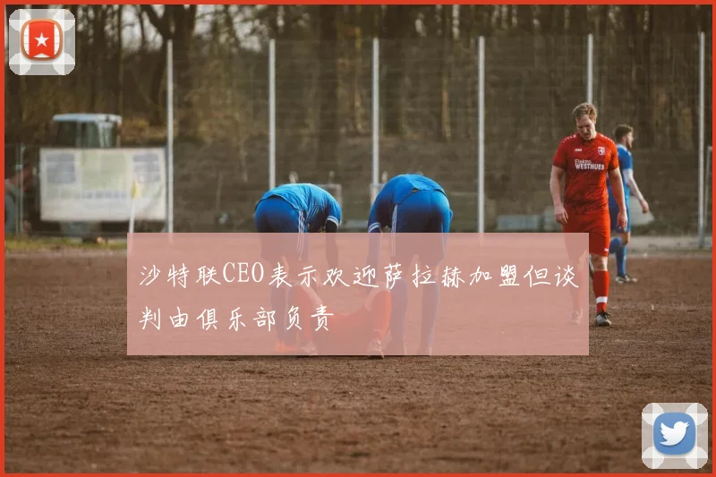 沙特联CEO表示欢迎萨拉赫加盟但谈判由俱乐部负责