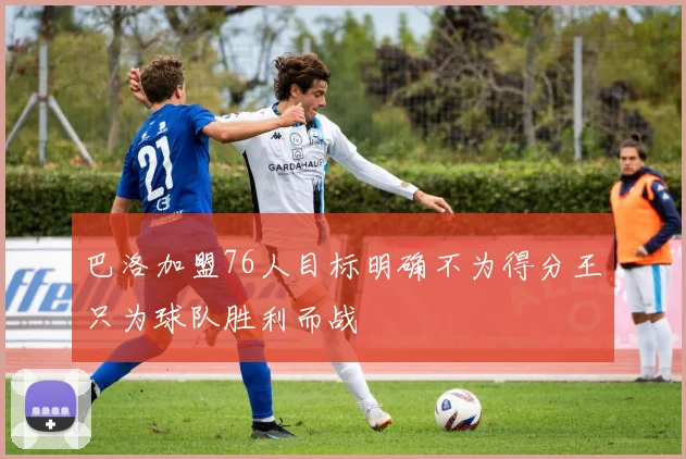 巴洛加盟76人目标明确不为得分王只为球队胜利而战
