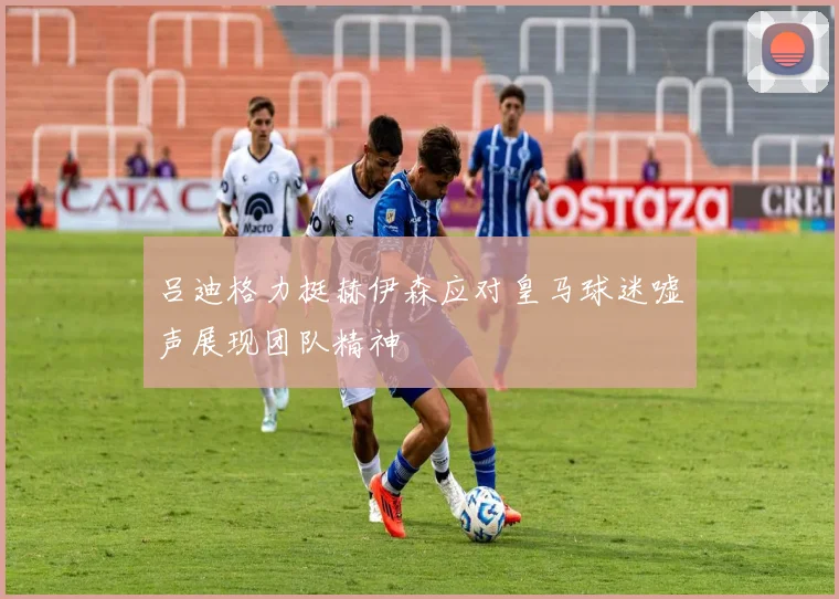 吕迪格力挺赫伊森应对皇马球迷嘘声展现团队精神