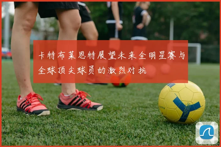 卡特布莱恩特展望未来全明星赛与全球顶尖球员的激烈对抗