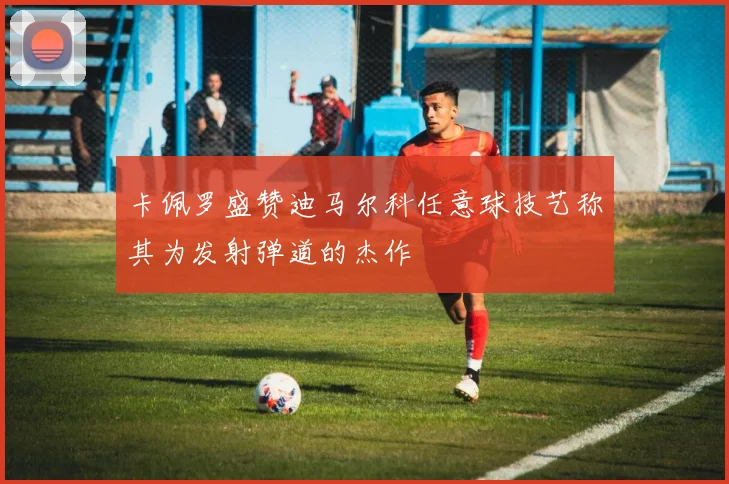 卡佩罗盛赞迪马尔科任意球技艺称其为发射弹道的杰作