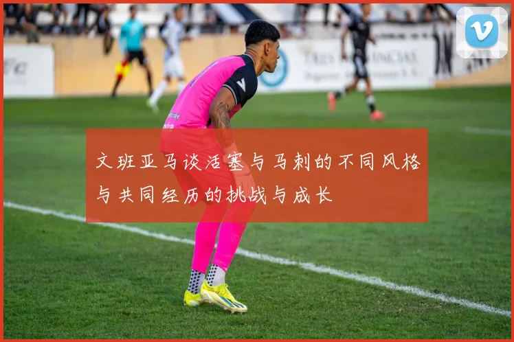文班亚马谈活塞与马刺的不同风格与共同经历的挑战与成长