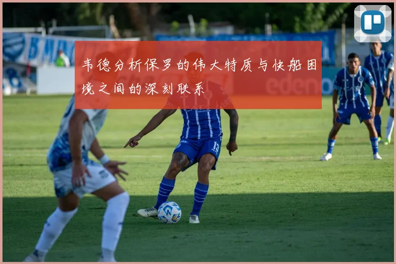 韦德分析保罗的伟大特质与快船困境之间的深刻联系