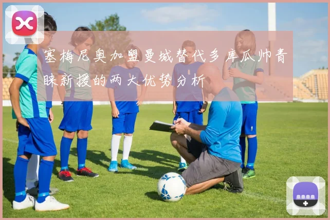 塞梅尼奥加盟曼城替代多库瓜帅青睐新援的两大优势分析