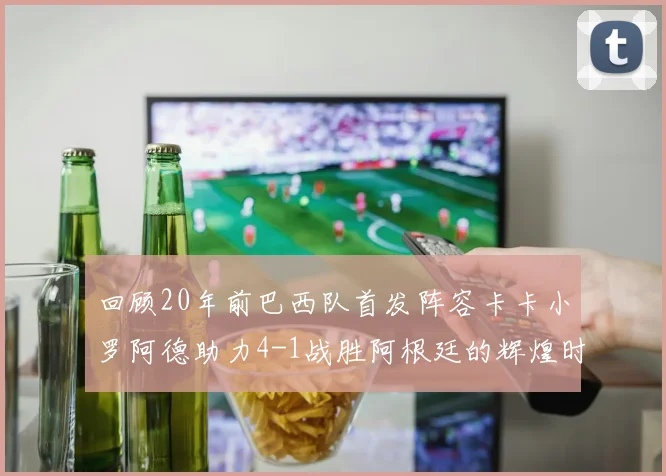 回顾20年前巴西队首发阵容卡卡小罗阿德助力4-1战胜阿根廷的辉煌时刻
