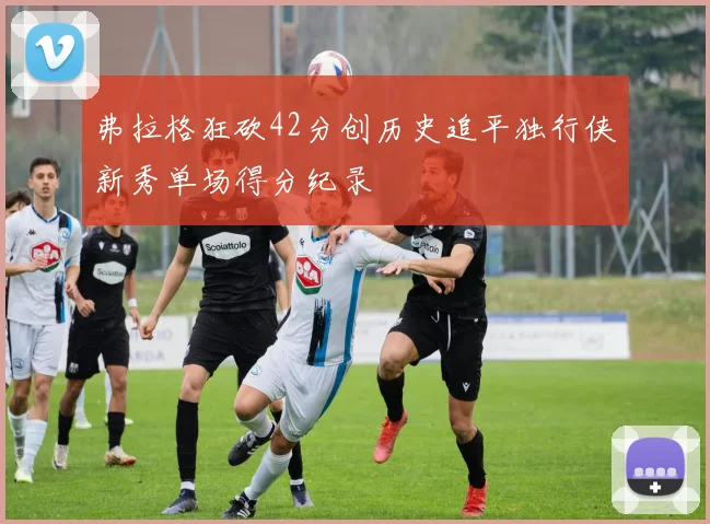 弗拉格狂砍42分创历史追平独行侠新秀单场得分纪录