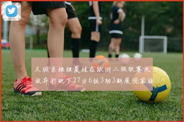 文班亲姐姐夏娃在欧洲二级联赛大放异彩砍下27分6板3助3断展现家族基因实力