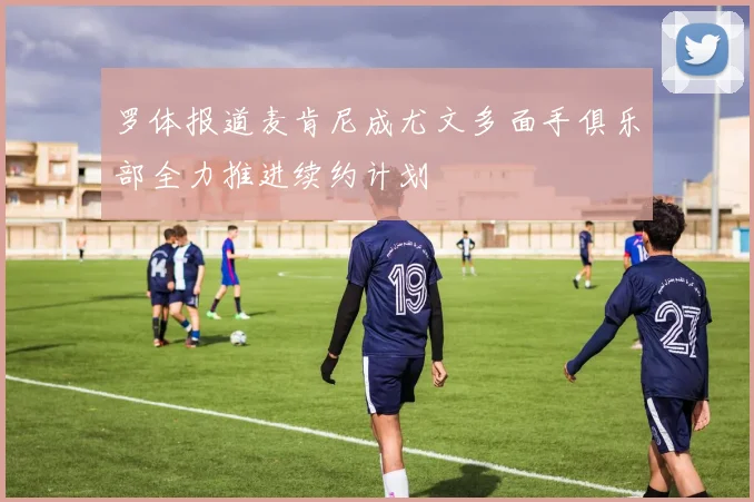 罗体报道麦肯尼成尤文多面手俱乐部全力推进续约计划